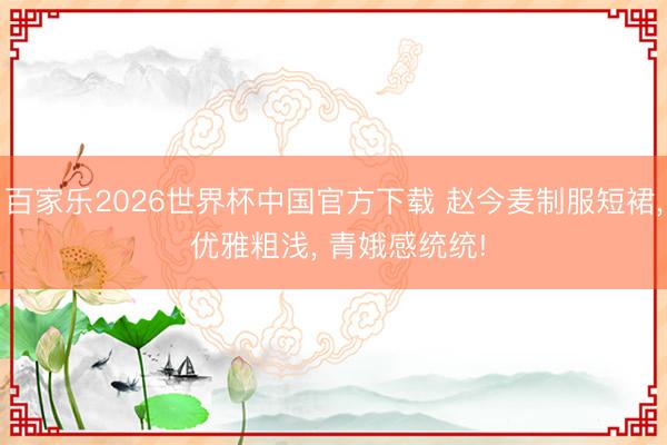 百家乐2026世界杯中国官方下载 赵今麦制服短裙， 优雅粗浅， 青娥感统统!