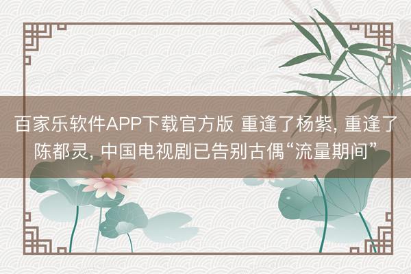 百家乐软件APP下载官方版 重逢了杨紫， 重逢了陈都灵， 中国电视剧已告别古偶“流量期间”
