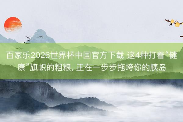 百家乐2026世界杯中国官方下载 这4种打着“健康”旗帜的粗粮， 正在一步步拖垮你的胰岛