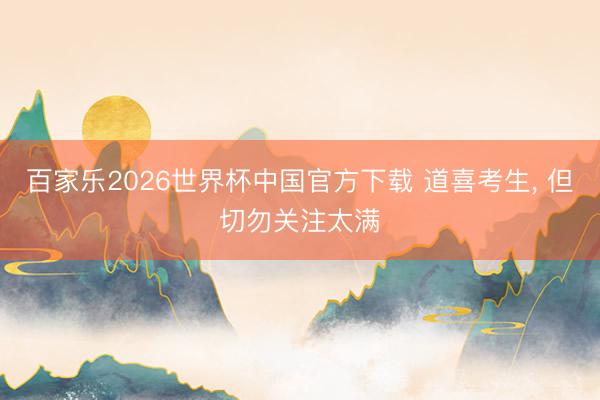 百家乐2026世界杯中国官方下载 道喜考生， 但切勿关注太满