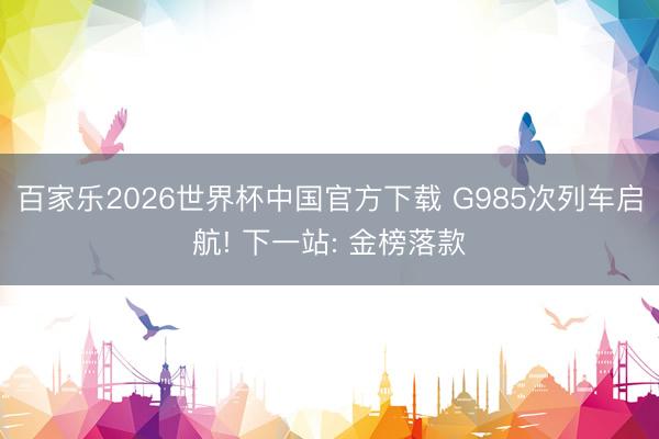 百家乐2026世界杯中国官方下载 G985次列车启航! 下一站: 金榜落款