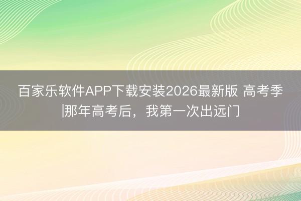百家乐软件APP下载安装2026最新版 高考季|那年高考后,我第一次出远门