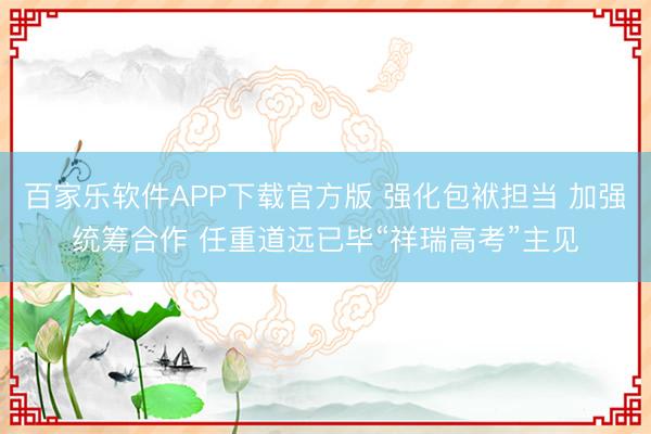 百家乐软件APP下载官方版 强化包袱担当 加强统筹合作 任重道远已毕“祥瑞高考”主见