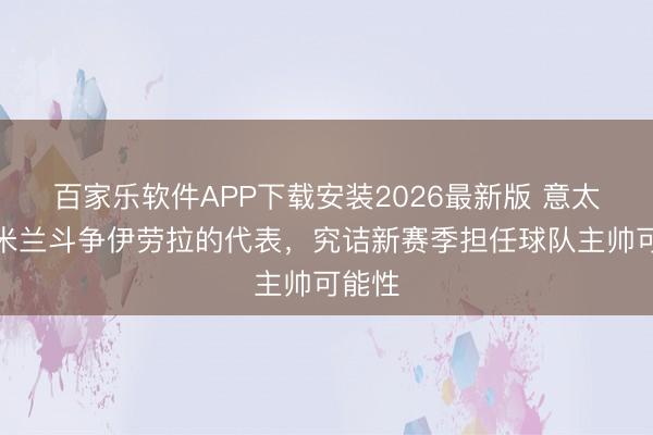 百家乐软件APP下载安装2026最新版 意太空：米兰斗争伊劳拉的代表，究诘新赛季担任球队主帅可能性