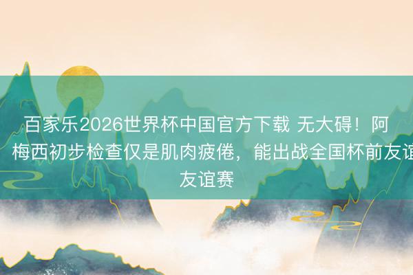 百家乐2026世界杯中国官方下载 无大碍！阿媒：梅西初步检查仅是肌肉疲倦，能出战全国杯前友谊赛