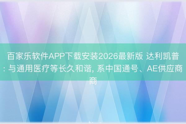 百家乐软件APP下载安装2026最新版 达利凯普: 与通用医疗等长久和谐， 系中国通号、AE供应商