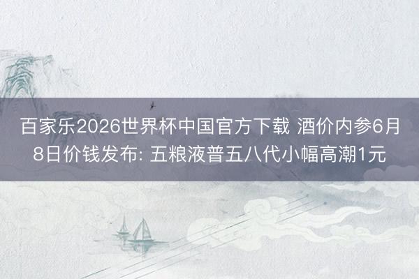 百家乐2026世界杯中国官方下载 酒价内参6月8日价钱发布: 五粮液普五八代小幅高潮1元