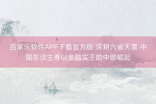 百家乐软件APP下载官方版 深耕六省天禀 中国东谈主寿以金融实干助中部崛起