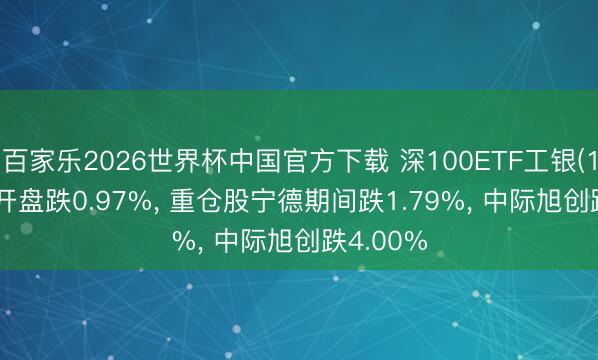 百家乐2026世界杯中国官方下载 深100ETF工银(159970)开盘跌0.97%， 重仓股宁德期间跌1.79%， 中际旭创跌4.00%