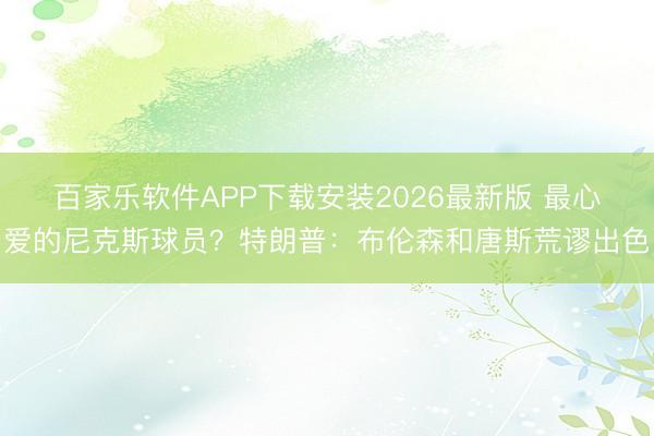 百家乐软件APP下载安装2026最新版 最心爱的尼克斯球员？特朗普：布伦森和唐斯荒谬出色