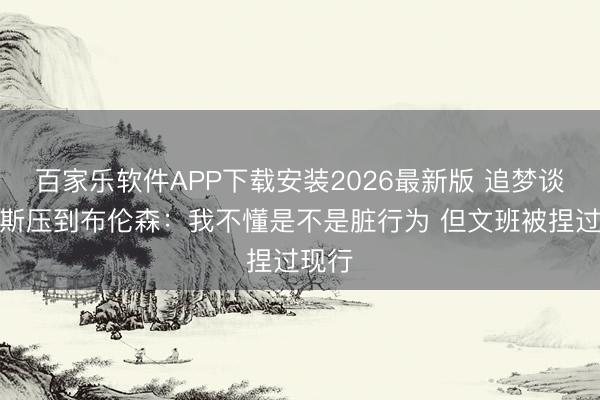 百家乐软件APP下载安装2026最新版 追梦谈巴恩斯压到布伦森：我不懂是不是脏行为 但文班被捏过现行