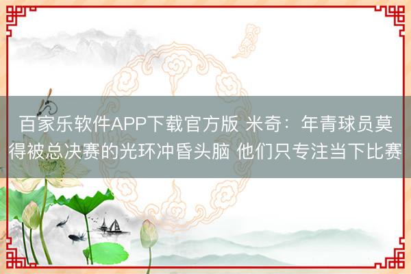 百家乐软件APP下载官方版 米奇：年青球员莫得被总决赛的光环冲昏头脑 他们只专注当下比赛