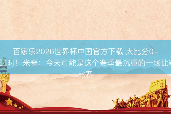 百家乐2026世界杯中国官方下载 大比分0-1过时！米奇：今天可能是这个赛季最沉重的一场比赛
