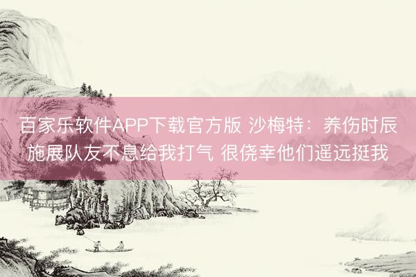 百家乐软件APP下载官方版 沙梅特：养伤时辰施展队友不息给我打气 很侥幸他们遥远挺我