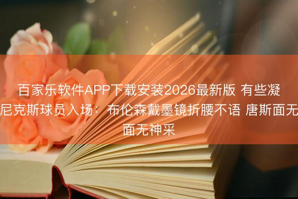 百家乐软件APP下载安装2026最新版 有些凝重！尼克斯球员入场：布伦森戴墨镜折腰不语 唐斯面无神采