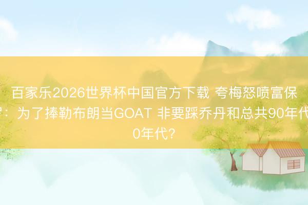 百家乐2026世界杯中国官方下载 夸梅怒喷富保罗:为了捧勒布朗当GOAT 非要踩乔丹和总共90年代?