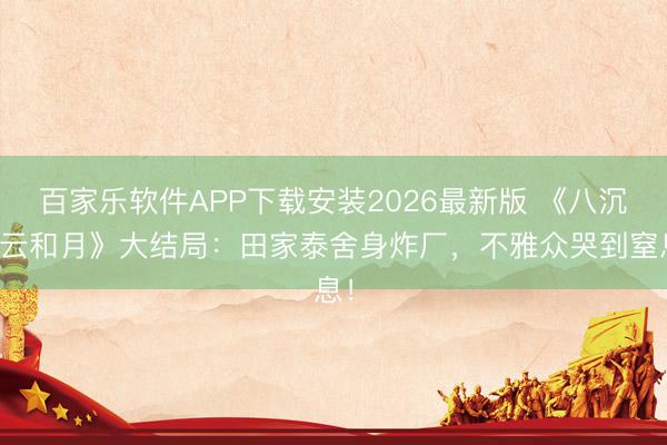 百家乐软件APP下载安装2026最新版 《八沉路云和月》大结局：田家泰舍身炸厂，不雅众哭到窒息！