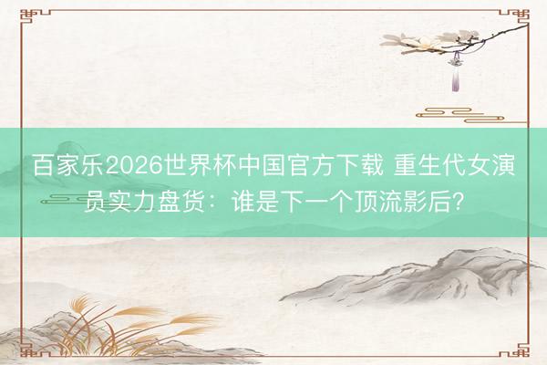 百家乐2026世界杯中国官方下载 重生代女演员实力盘货:谁是下一个顶流影后?