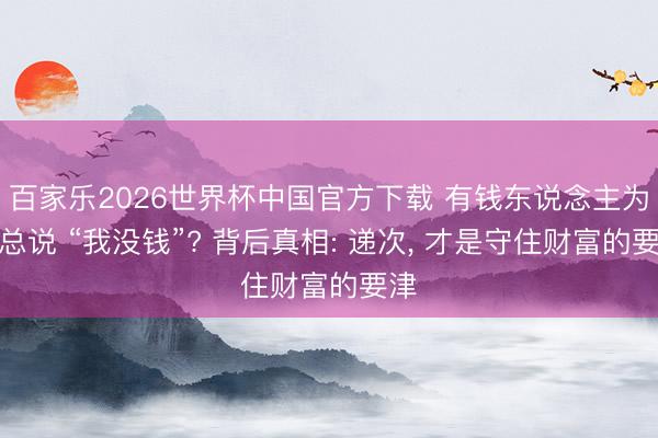 百家乐2026世界杯中国官方下载 有钱东说念主为何总说 “我没钱”? 背后真相: 递次， 才是守住财富的要津