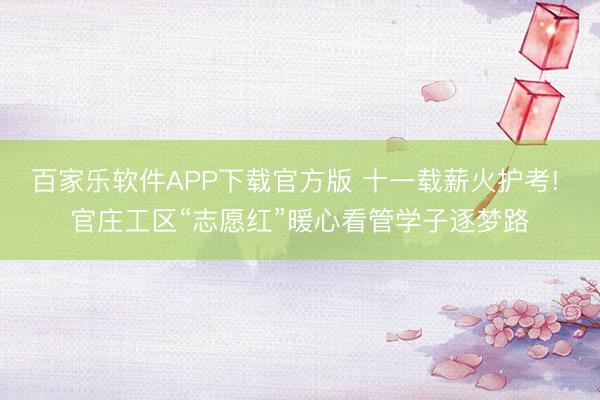 百家乐软件APP下载官方版 十一载薪火护考! 官庄工区“志愿红”暖心看管学子逐梦路