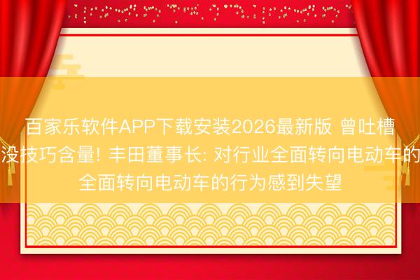 百家乐软件APP下载安装2026最新版 曾吐槽电车不环保、没技巧含量! 丰田董事长: 对行业全面转向电动车的行为感到失望