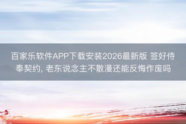 百家乐软件APP下载安装2026最新版 签好侍奉契约， 老东说念主不散漫还能反悔作废吗