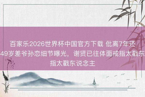 百家乐2026世界杯中国官方下载 仳离7年还在谈？49岁差爷孙恋细节曝光，谢贤已往体面戒指太戳东说念主