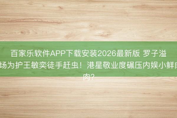 百家乐软件APP下载安装2026最新版 罗子溢片场为护王敏奕徒手赶虫！港星敬业度碾压内娱小鲜肉？