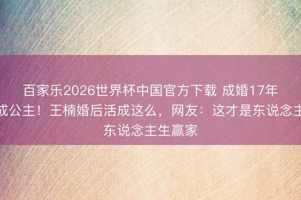 百家乐2026世界杯中国官方下载 成婚17年仍被宠成公主!王楠婚后活成这么,网友:这才是东说念主生赢家