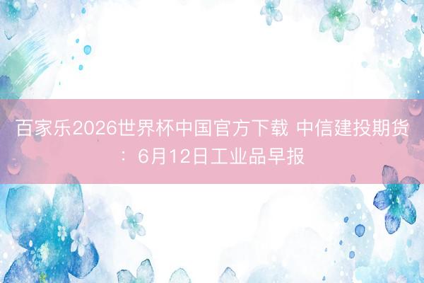 百家乐2026世界杯中国官方下载 中信建投期货：6月12日工业品早报