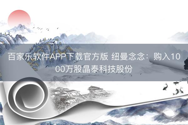 百家乐软件APP下载官方版 纽曼念念：购入1000万股晶泰科技股份