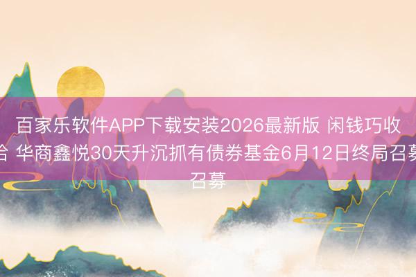百家乐软件APP下载安装2026最新版 闲钱巧收拾 华商鑫悦30天升沉抓有债券基金6月12日终局召募