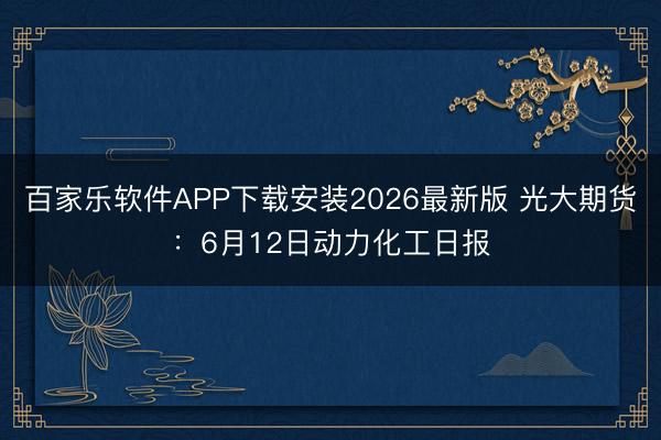 百家乐软件APP下载安装2026最新版 光大期货：6月12日动力化工日报