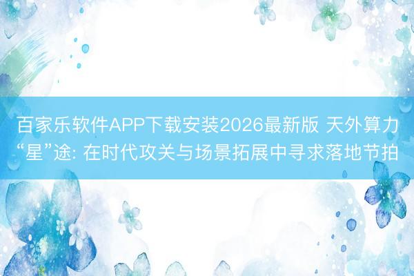 百家乐软件APP下载安装2026最新版 天外算力“星”途: 在时代攻关与场景拓展中寻求落地节拍