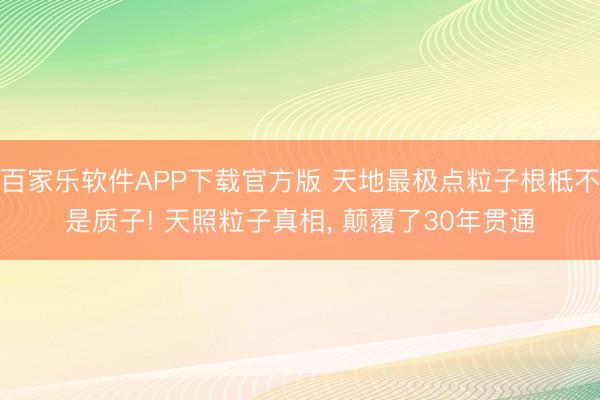 百家乐软件APP下载官方版 天地最极点粒子根柢不是质子! 天照粒子真相， 颠覆了30年贯通