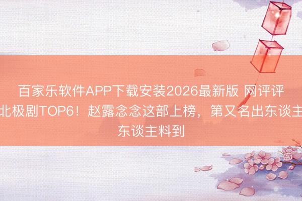 百家乐软件APP下载安装2026最新版 网评评价南北极剧TOP6！赵露念念这部上榜，第又名出东谈主料到