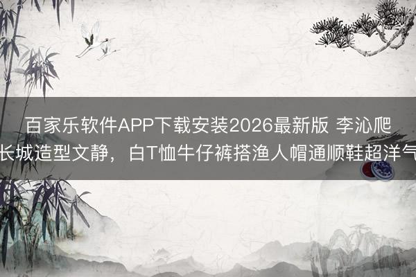 百家乐软件APP下载安装2026最新版 李沁爬长城造型文静，白T恤牛仔裤搭渔人帽通顺鞋超洋气