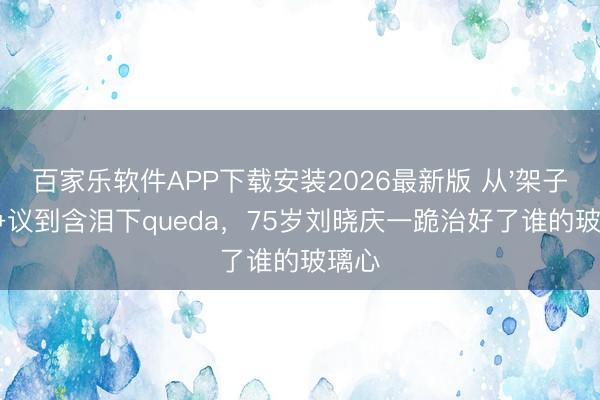 百家乐软件APP下载安装2026最新版 从'架子大'争议到含泪下queda，75岁刘晓庆一跪治好了谁的玻璃心