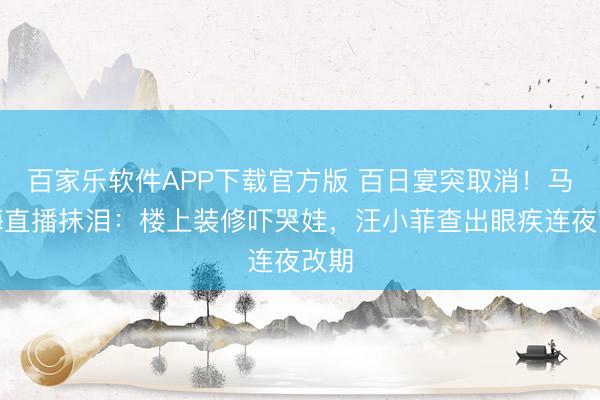 百家乐软件APP下载官方版 百日宴突取消！马筱梅直播抹泪：楼上装修吓哭娃，汪小菲查出眼疾连夜改期