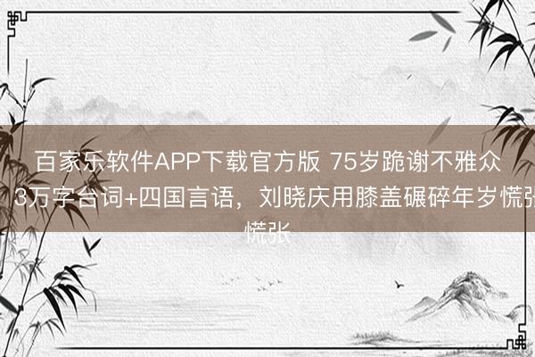 百家乐软件APP下载官方版 75岁跪谢不雅众！3万字台词+四国言语，刘晓庆用膝盖碾碎年岁慌张