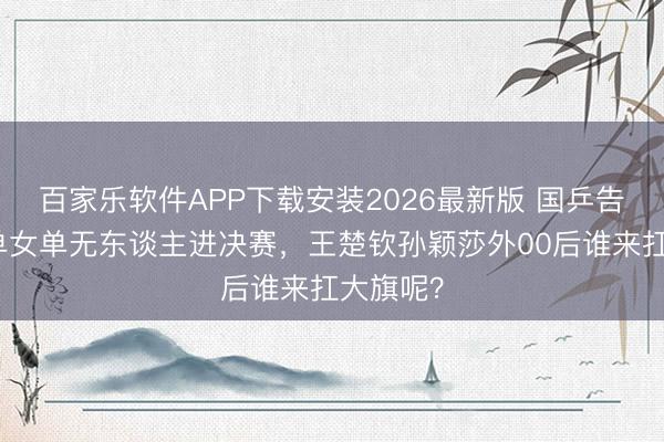 百家乐软件APP下载安装2026最新版 国乒告急！男单女单无东谈主进决赛，王楚钦孙颖莎外00后谁来扛大旗呢？