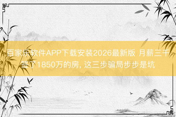 百家乐软件APP下载安装2026最新版 月薪三千签了1850万的房， 这三步骗局步步是坑