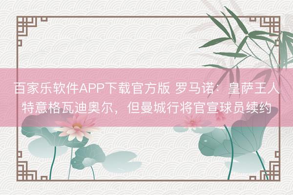 百家乐软件APP下载官方版 罗马诺:皇萨王人特意格瓦迪奥尔,但曼城行将官宣球员续约