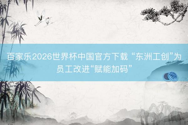 百家乐2026世界杯中国官方下载 “东洲工创”为员工改进“赋能加码”