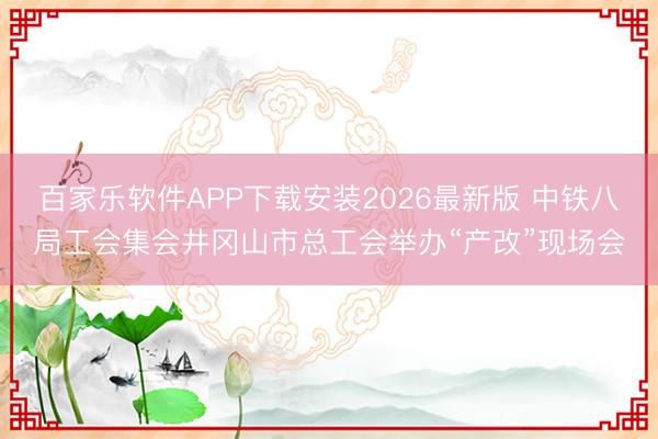 百家乐软件APP下载安装2026最新版 中铁八局工会集会井冈山市总工会举办“产改”现场会