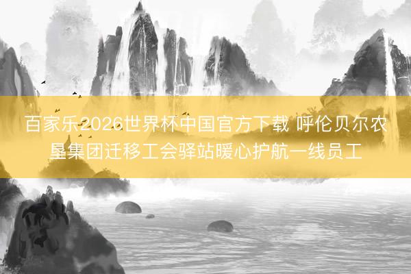 百家乐2026世界杯中国官方下载 呼伦贝尔农垦集团迁移工会驿站暖心护航一线员工