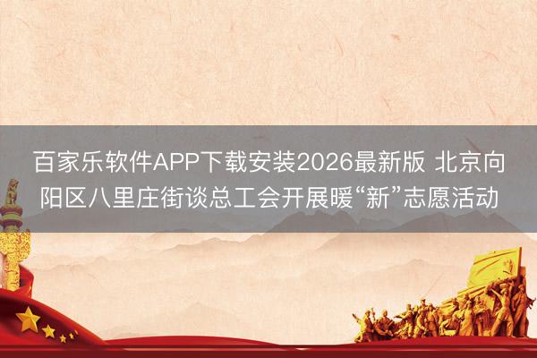百家乐软件APP下载安装2026最新版 北京向阳区八里庄街谈总工会开展暖“新”志愿活动