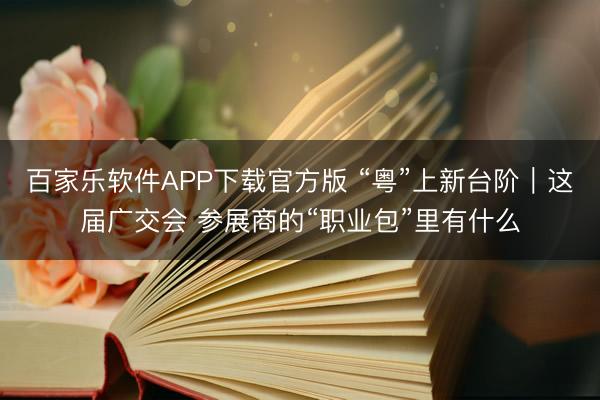 百家乐软件APP下载官方版 “粤”上新台阶｜这届广交会 参展商的“职业包”里有什么