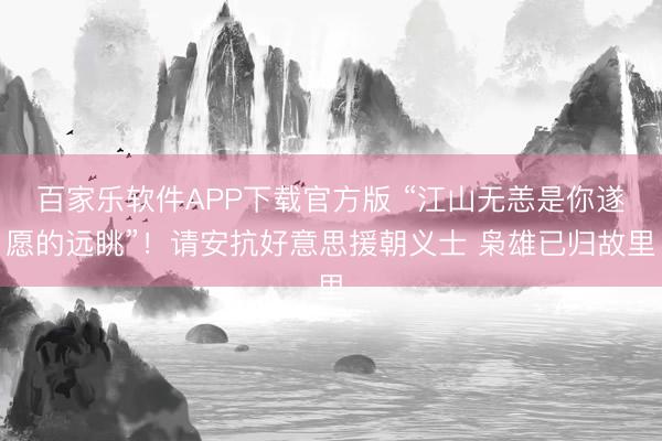 百家乐软件APP下载官方版 “江山无恙是你遂愿的远眺”！请安抗好意思援朝义士 枭雄已归故里