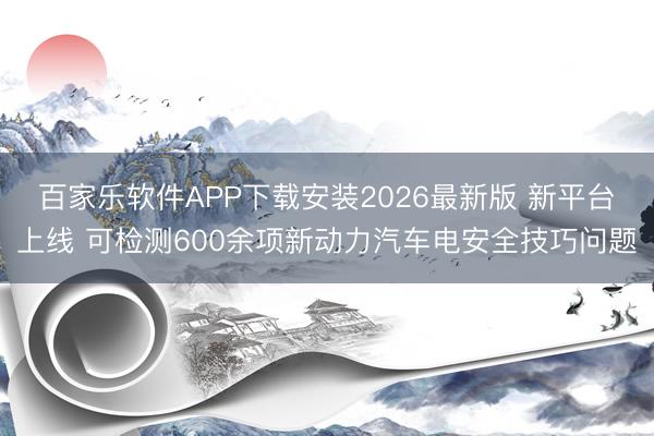 百家乐软件APP下载安装2026最新版 新平台上线 可检测600余项新动力汽车电安全技巧问题